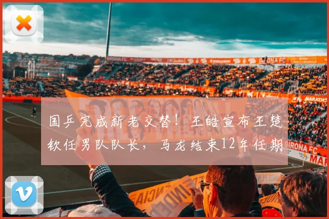 国乒完成新老交替!王皓宣布王楚钦任男队队长,马龙结束12年任期