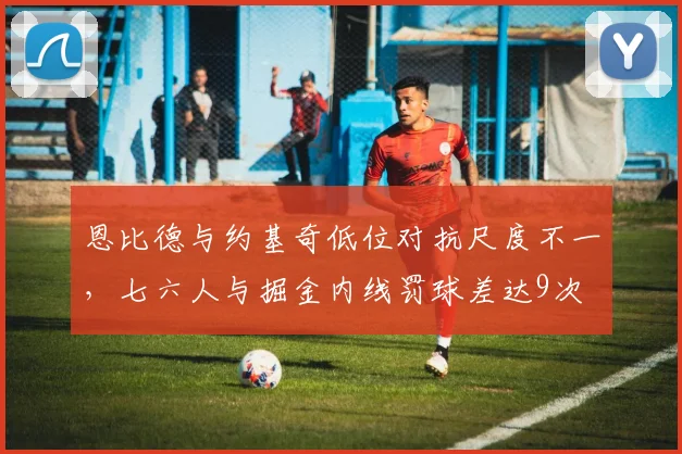 恩比德与约基奇低位对抗尺度不一，七六人与掘金内线罚球差达9次