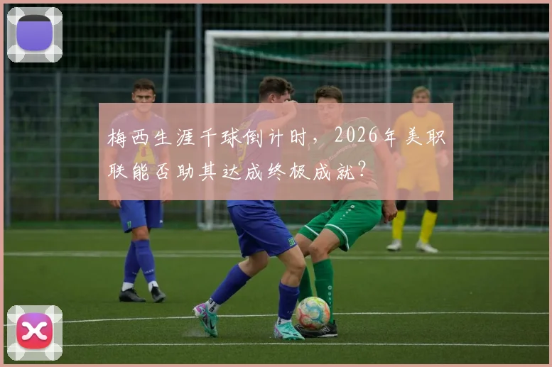 梅西生涯千球倒计时，2026年美职联能否助其达成终极成就？